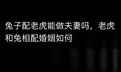 兔子配老虎能做夫妻吗，老虎和兔相配婚姻如何