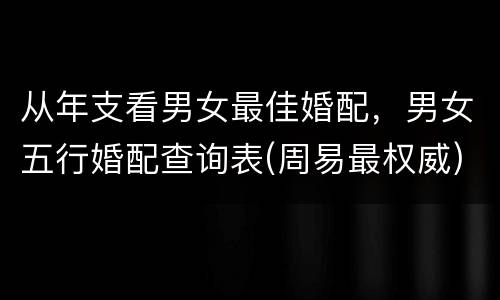 从年支看男女最佳婚配，男女五行婚配查询表(周易最权威)