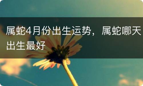 属蛇4月份出生运势，属蛇哪天出生最好