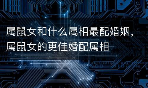 属鼠女和什么属相最配婚姻，属鼠女的更佳婚配属相