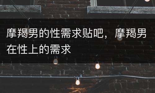摩羯男的性需求贴吧，摩羯男在性上的需求