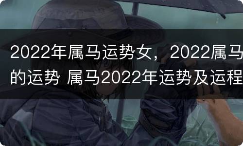 2022年属马运势女，2022属马的运势 属马2022年运势及运程详解女