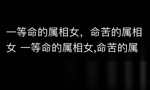 一等命的属相女，命苦的属相女 一等命的属相女,命苦的属相女好吗