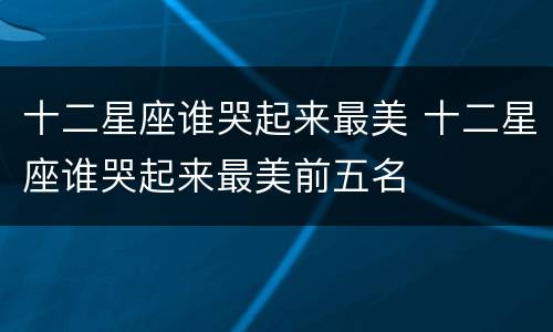 十二星座谁哭起来最美 十二星座谁哭起来最美前五名