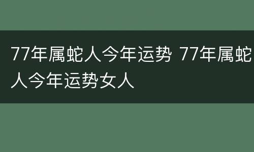 77年属蛇人今年运势 77年属蛇人今年运势女人