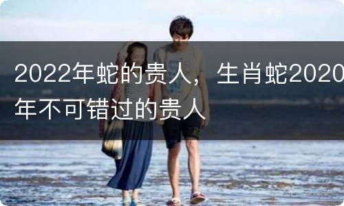 2022年蛇的贵人，生肖蛇2020年不可错过的贵人