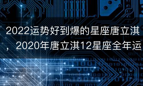 2022运势好到爆的星座唐立淇，2020年唐立淇12星座全年运势