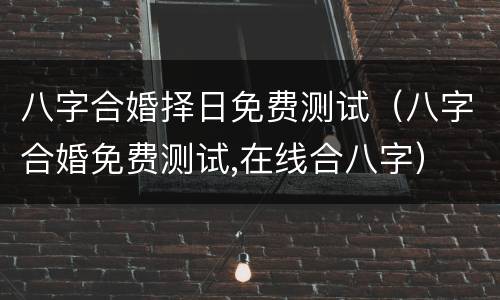八字合婚择日免费测试（八字合婚免费测试,在线合八字）