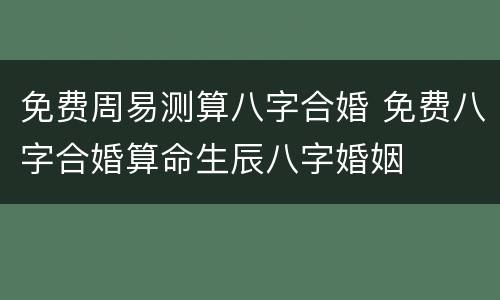 免费周易测算八字合婚 免费八字合婚算命生辰八字婚姻
