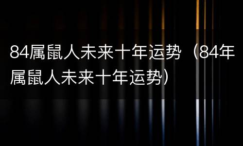 84属鼠人未来十年运势（84年属鼠人未来十年运势）