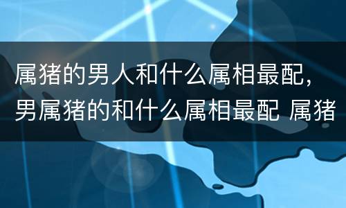 属猪的男人和什么属相最配，男属猪的和什么属相最配 属猪男配什