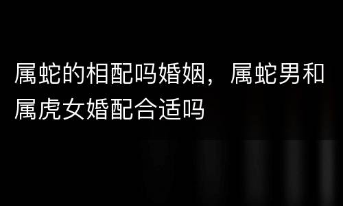 属蛇的相配吗婚姻，属蛇男和属虎女婚配合适吗
