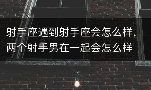 射手座遇到射手座会怎么样，两个射手男在一起会怎么样