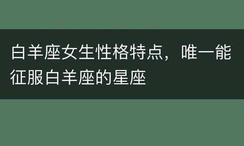 白羊座女生性格特点，唯一能征服白羊座的星座