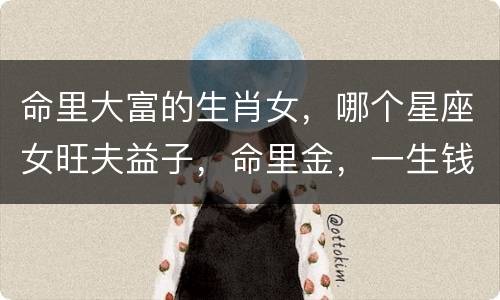 命里大富的生肖女，哪个星座女旺夫益子，命里金，一生钱财无忧？