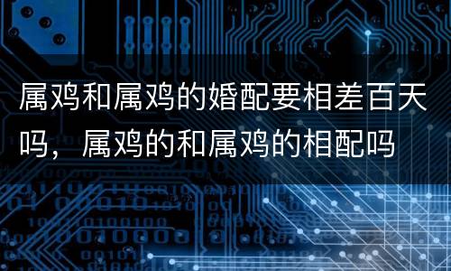 属鸡和属鸡的婚配要相差百天吗，属鸡的和属鸡的相配吗