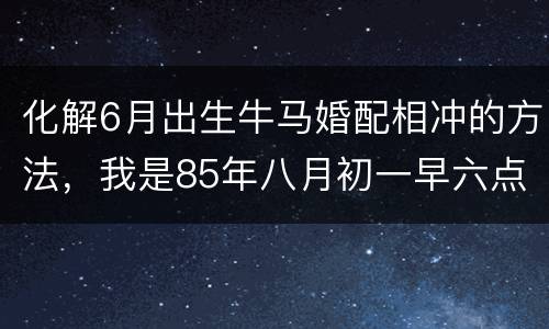 化解6月出生牛马婚配相冲的方法，我是85年八月初一早六点生，男朋友是9