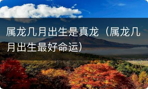 属龙几月出生是真龙（属龙几月出生最好命运）