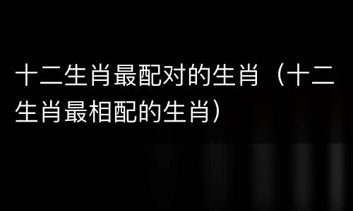 十二生肖最配对的生肖（十二生肖最相配的生肖）