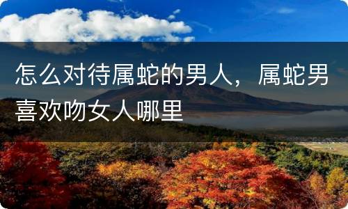 怎么对待属蛇的男人，属蛇男喜欢吻女人哪里
