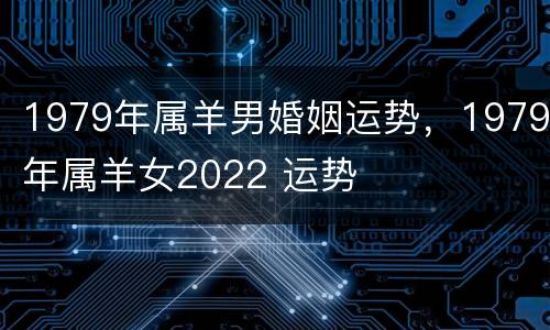 1979年属羊男婚姻运势，1979年属羊女2022 运势