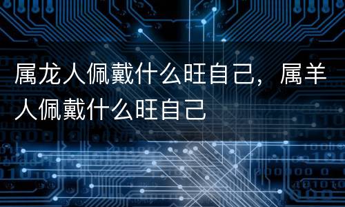 属龙人佩戴什么旺自己，属羊人佩戴什么旺自己