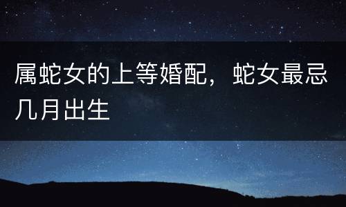 属蛇女的上等婚配，蛇女最忌几月出生