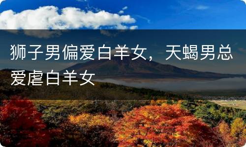 狮子男偏爱白羊女，天蝎男总爱虐白羊女