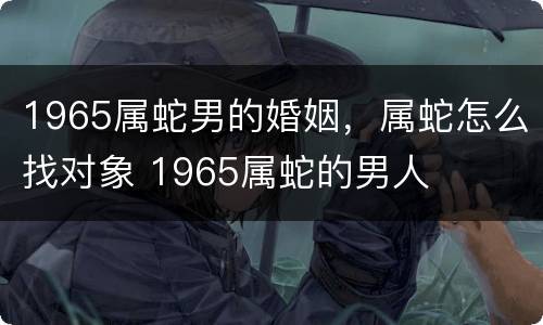 1965属蛇男的婚姻，属蛇怎么找对象 1965属蛇的男人