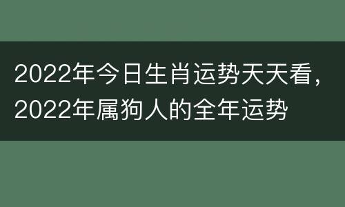 2022年今日生肖运势天天看，2022年属狗人的全年运势