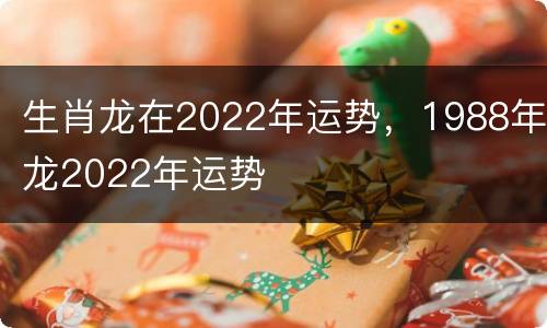 生肖龙在2022年运势，1988年龙2022年运势