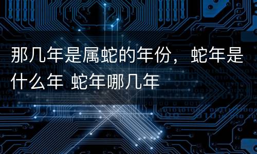那几年是属蛇的年份，蛇年是什么年 蛇年哪几年
