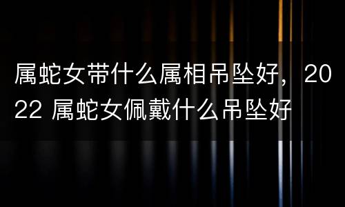 属蛇女带什么属相吊坠好，2022 属蛇女佩戴什么吊坠好