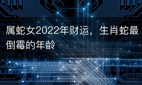 属蛇女2022年财运，生肖蛇最倒霉的年龄
