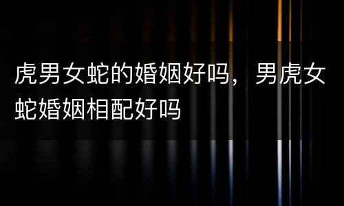 虎男女蛇的婚姻好吗，男虎女蛇婚姻相配好吗