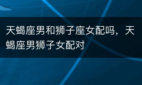 天蝎座男和狮子座女配吗，天蝎座男狮子女配对