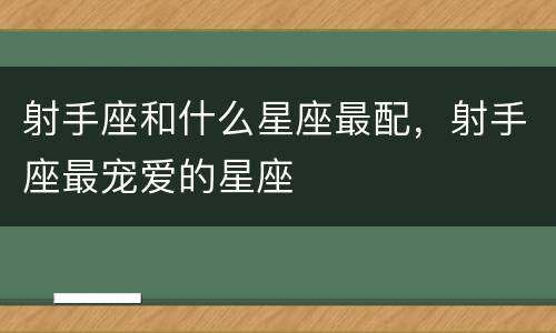 射手座和什么星座最配，射手座最宠爱的星座