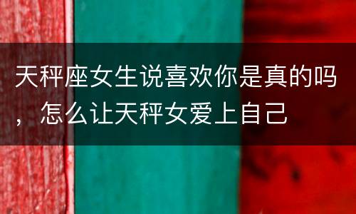 天秤座女生说喜欢你是真的吗，怎么让天秤女爱上自己