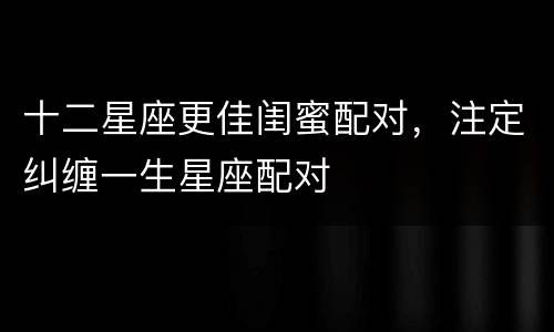 十二星座更佳闺蜜配对，注定纠缠一生星座配对