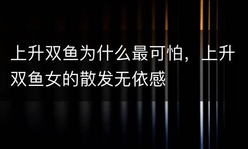 上升双鱼为什么最可怕，上升双鱼女的散发无依感