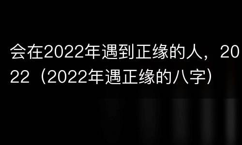 会在2022年遇到正缘的人，2022（2022年遇正缘的八字）
