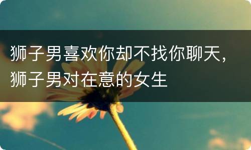 狮子男喜欢你却不找你聊天，狮子男对在意的女生