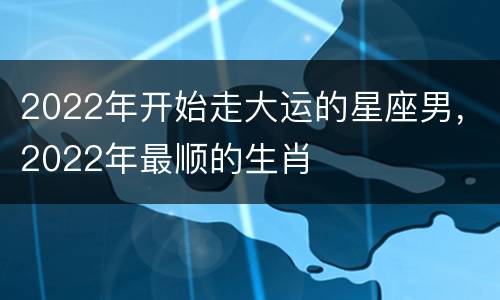 2022年开始走大运的星座男，2022年最顺的生肖