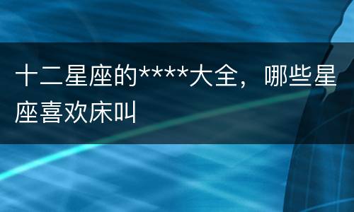 十二星座的****大全，哪些星座喜欢床叫