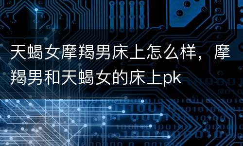 天蝎女摩羯男床上怎么样，摩羯男和天蝎女的床上pk