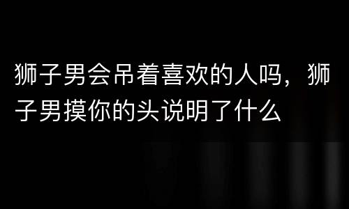 狮子男会吊着喜欢的人吗，狮子男摸你的头说明了什么