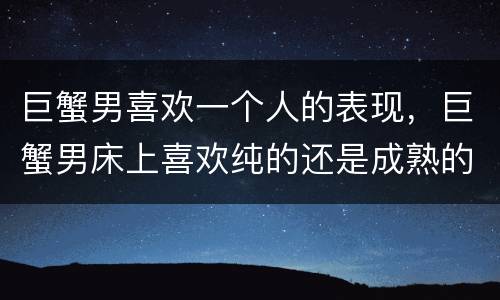 巨蟹男喜欢一个人的表现，巨蟹男床上喜欢纯的还是成熟的