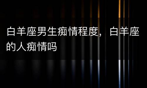白羊座男生痴情程度，白羊座的人痴情吗