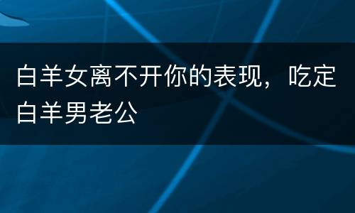 白羊女离不开你的表现，吃定白羊男老公