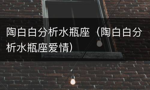 陶白白分析水瓶座（陶白白分析水瓶座爱情）